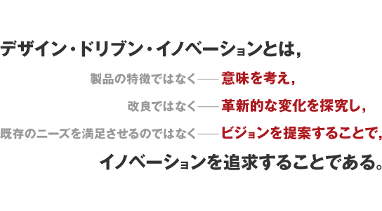 デザイン・ドリブン・イノベーションとは，製品の特徴ではなくー意味を考え，改良ではなくー革新的な変化を探究し，既存のニーズを満足させるのではなくービジョンを提案することで，イノベーションを追求することである。